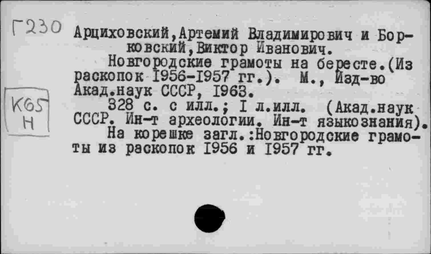 ﻿Н
' Арциховский,Артемий Владимирович и Борковский, Виктор Иванович.
Новгородские грамоты на бересте.(Из раскопок 1956-1957 гг.). М., Изд-во Акад.наук СССР, 1963.
328 с. с илл.; I л.илл. (Акад.наук СССР. Ин-т археологии. Ин-т языкознания)
На корешке загл.Новгородские грамоты из раскопок 1956 и 1957 гг.